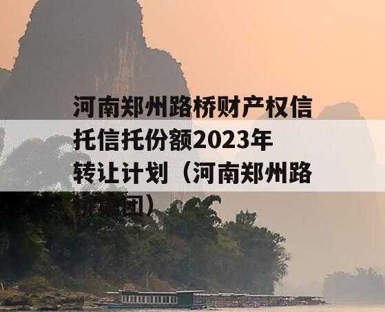 河南郑州路桥财产权信托信托份额2023年转让计划（河南郑州路桥集团）