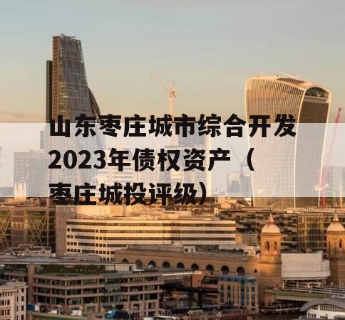 山东枣庄城市综合开发2023年债权资产（枣庄城投评级）