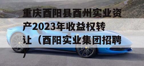 重庆酉阳县酉州实业资产2023年收益权转让（酉阳实业集团招聘）