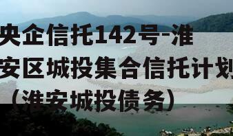 央企信托142号-淮安区城投集合信托计划（淮安城投债务）