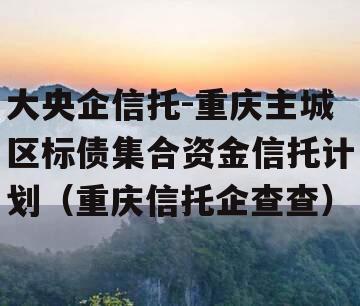 大央企信托-重庆主城区标债集合资金信托计划（重庆信托企查查）