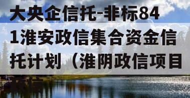 大央企信托-非标841淮安政信集合资金信托计划（淮阴政信项目政信
）