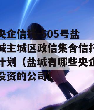 央企信托-505号盐城主城区政信集合信托计划（盐城有哪些央企投资的公司）