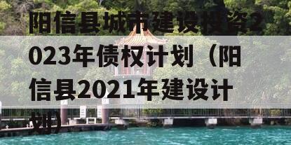 阳信县城市建设投资2023年债权计划（阳信县2021年建设计划）