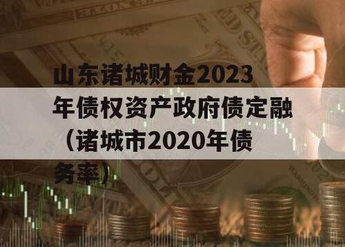 山东诸城财金2023年债权资产政府债定融（诸城市2020年债务率）