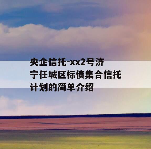 央企信托-xx2号济宁任城区标债集合信托计划的简单介绍