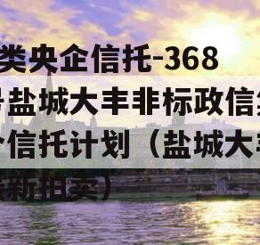 A类央企信托-368号盐城大丰非标政信集合信托计划（盐城大丰最新拍卖）