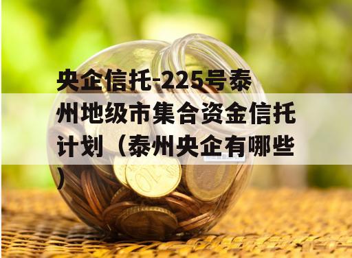 央企信托-225号泰州地级市集合资金信托计划（泰州央企有哪些）