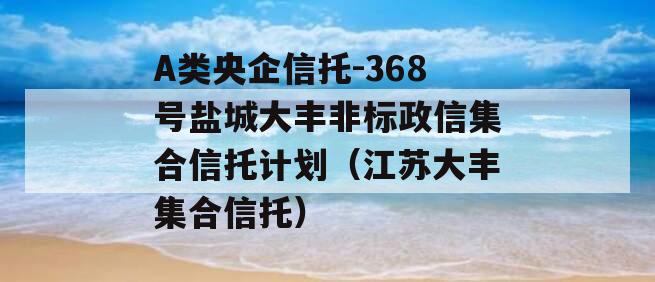 A类央企信托-368号盐城大丰非标政信集合信托计划（江苏大丰集合信托）