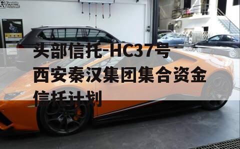 头部信托-HC37号西安秦汉集团集合资金信托计划