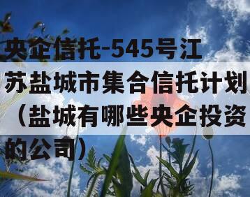 央企信托-545号江苏盐城市集合信托计划（盐城有哪些央企投资的公司）