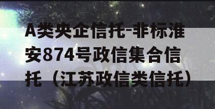 A类央企信托-非标淮安874号政信集合信托（江苏政信类信托）