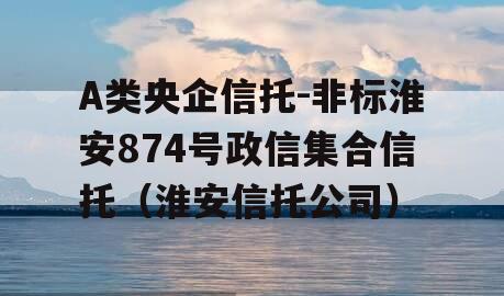 A类央企信托-非标淮安874号政信集合信托（淮安信托公司）