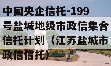 中国央企信托-199号盐城地级市政信集合信托计划（江苏盐城市政信信托）