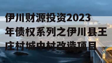 伊川财源投资2023年债权系列之伊川县王庄村城中村改造项目