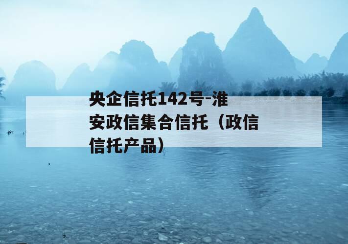 央企信托142号-淮安政信集合信托（政信信托产品）