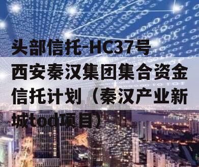 头部信托-HC37号西安秦汉集团集合资金信托计划（秦汉产业新城tod项目）