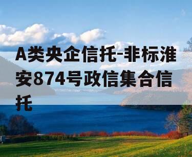 A类央企信托-非标淮安874号政信集合信托