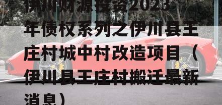 伊川财源投资2023年债权系列之伊川县王庄村城中村改造项目（伊川县王庄村搬迁最新消息）