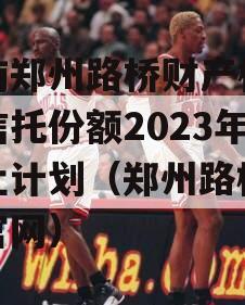 河南郑州路桥财产权信托信托份额2023年转让计划（郑州路桥集团官网）