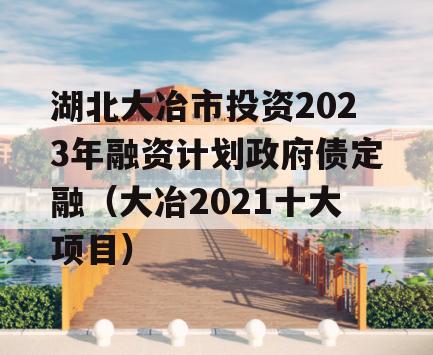 湖北大冶市投资2023年融资计划政府债定融（大冶2021十大项目）