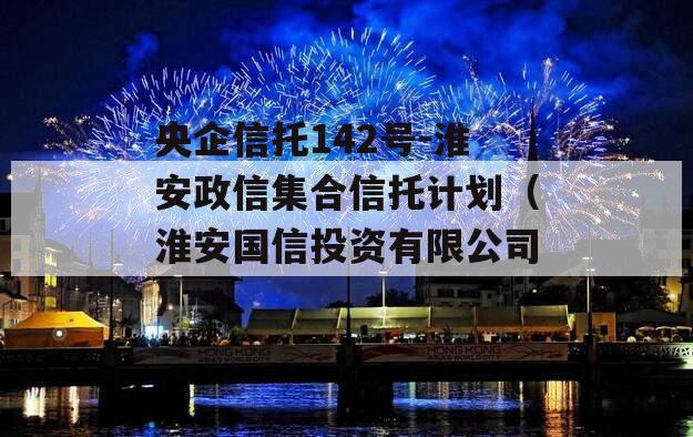 央企信托142号-淮安政信集合信托计划（淮安国信投资有限公司）