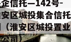 央企信托—142号-淮安区城投集合信托计划（淮安区城投置业有限公司）