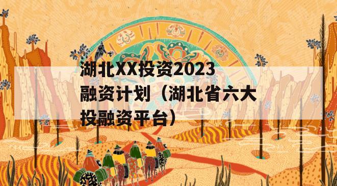 湖北XX投资2023融资计划（湖北省六大投融资平台）