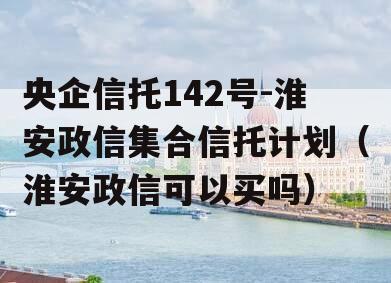 央企信托142号-淮安政信集合信托计划（淮安政信可以买吗）