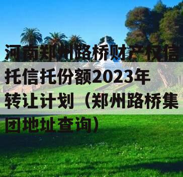 河南郑州路桥财产权信托信托份额2023年转让计划（郑州路桥集团地址查询）