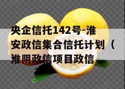 央企信托142号-淮安政信集合信托计划（淮阴政信项目政信
）