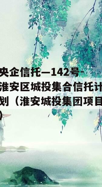 央企信托—142号-淮安区城投集合信托计划（淮安城投集团项目）