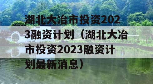 湖北大冶市投资2023融资计划（湖北大冶市投资2023融资计划最新消息）