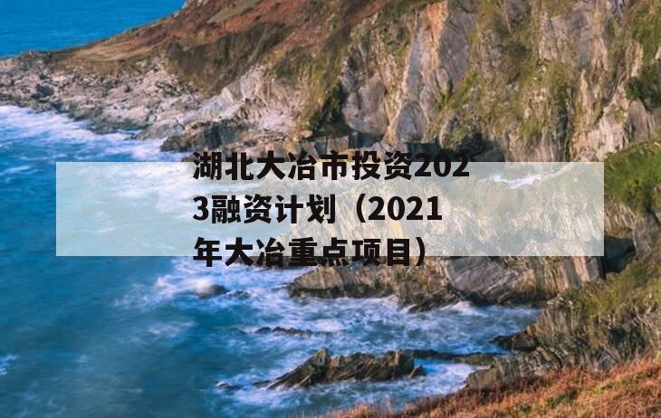 湖北大冶市投资2023融资计划（2021年大冶重点项目）