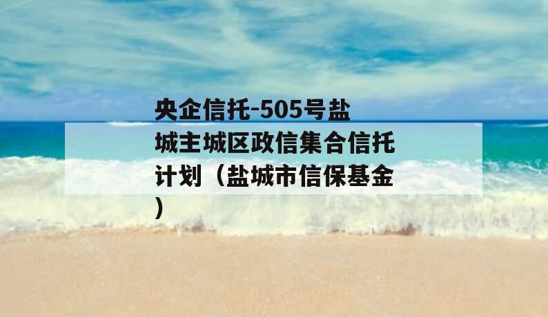 央企信托-505号盐城主城区政信集合信托计划（盐城市信保基金）