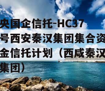 央国企信托-HC37号西安秦汉集团集合资金信托计划（西咸秦汉集团）