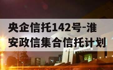 央企信托142号-淮安政信集合信托计划