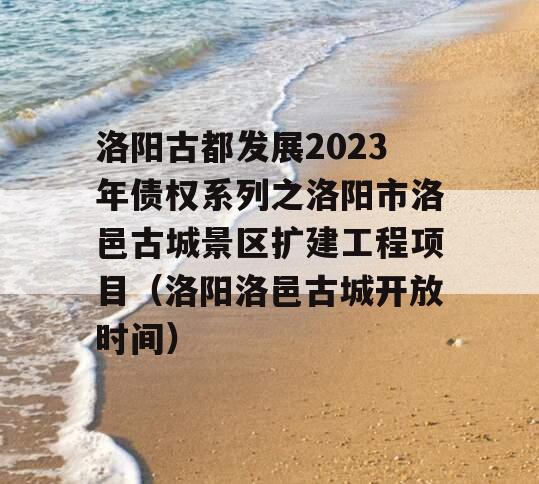 洛阳古都发展2023年债权系列之洛阳市洛邑古城景区扩建工程项目（洛阳洛邑古城开放时间）