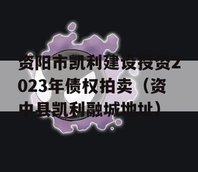 资阳市凯利建设投资2023年债权拍卖（资中县凯利融城地址）