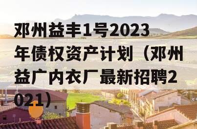 邓州益丰1号2023年债权资产计划（邓州益广内衣厂最新招聘2021）