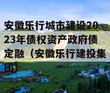 安徽乐行城市建设2023年债权资产政府债定融（安徽乐行建投集团）