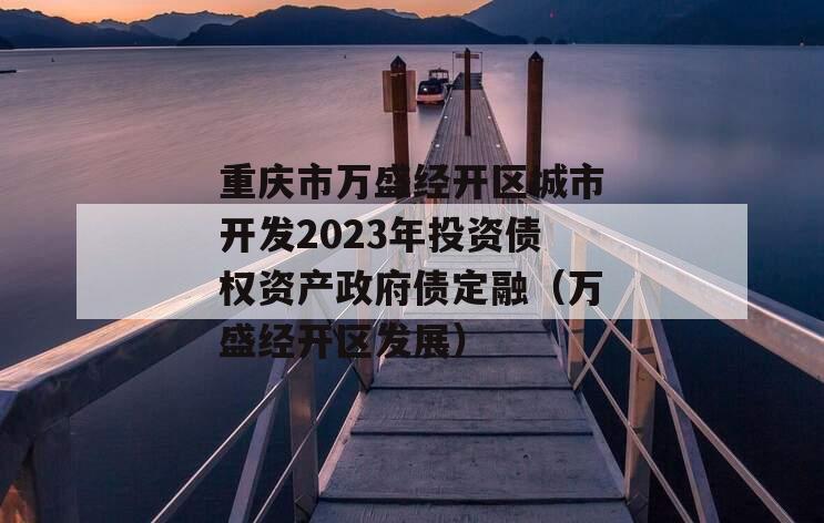 重庆市万盛经开区城市开发2023年投资债权资产政府债定融（万盛经开区发展）