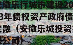 安徽乐行城市建设2023年债权资产政府债定融（安徽乐城投资有限公司）