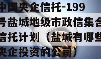 中国央企信托-199号盐城地级市政信集合信托计划（盐城有哪些央企投资的公司）