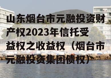 山东烟台市元融投资财产权2023年信托受益权之收益权（烟台市元融投资集团债权）