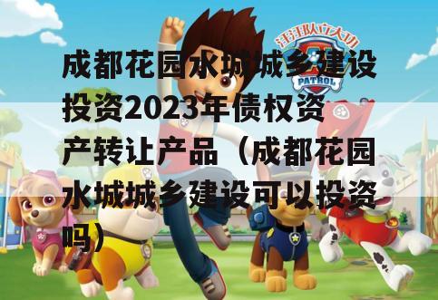 成都花园水城城乡建设投资2023年债权资产转让产品（成都花园水城城乡建设可以投资吗）