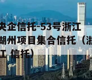 央企信托-53号浙江湖州项目集合信托（浙江 信托）