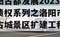 洛阳古都发展2023年债权系列之洛阳市洛邑古城景区扩建工程项目