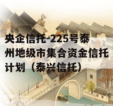 央企信托-225号泰州地级市集合资金信托计划（泰兴信托）