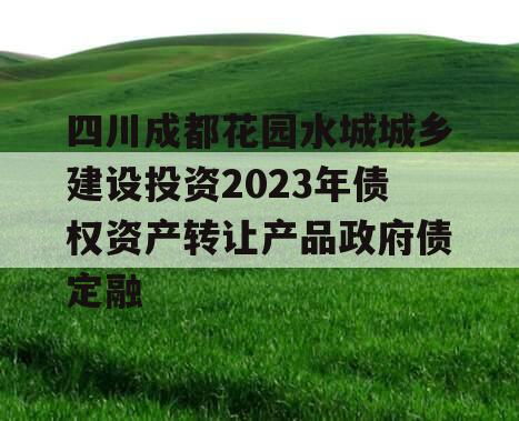 四川成都花园水城城乡建设投资2023年债权资产转让产品政府债定融